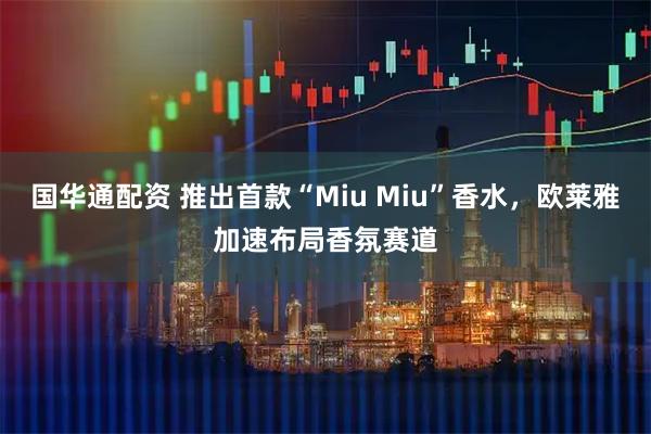 国华通配资 推出首款“Miu Miu”香水，欧莱雅加速布局香氛赛道