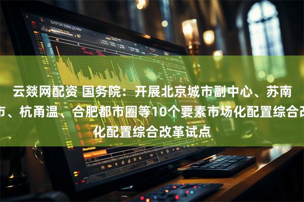 云燚网配资 国务院：开展北京城市副中心、苏南重点城市、杭甬温、合肥都市圈等10个要素市场化配置综合改革试点