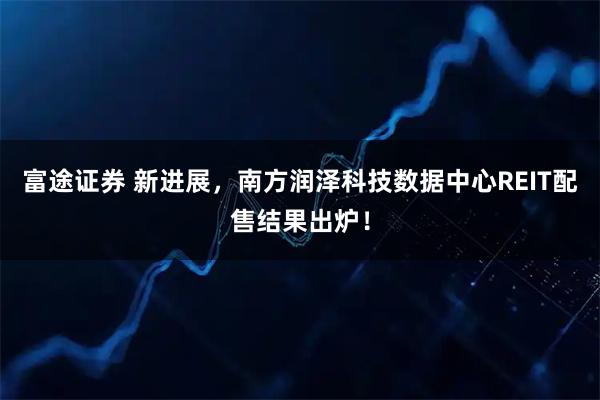 富途证券 新进展，南方润泽科技数据中心REIT配售结果出炉！