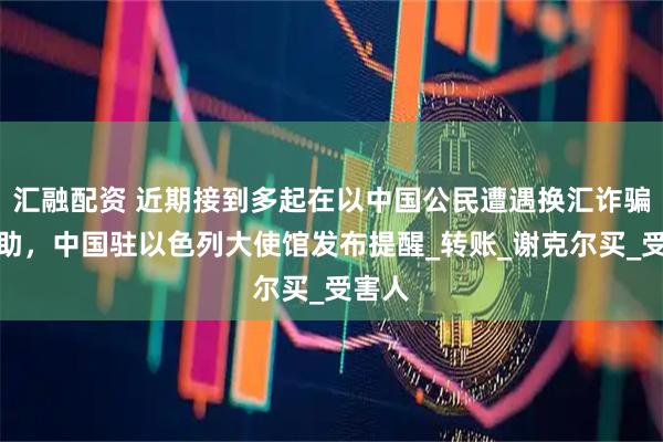 汇融配资 近期接到多起在以中国公民遭遇换汇诈骗的求助，中国驻以色列大使馆发布提醒_转账_谢克尔买_受害人