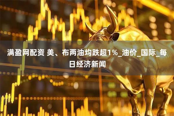 满盈网配资 美、布两油均跌超1%_油价_国际_每日经济新闻