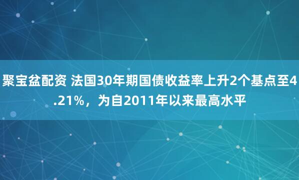 聚宝盆配资 法国30年期国债收益率上升2个基点至4.21%，为自2011年以来最高水平