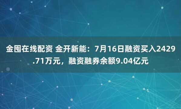 金囤在线配资 金开新能：7月16日融资买入2429.71万元，融资融券余额9.04亿元