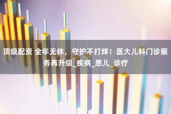 顶级配资 全年无休,守护不打烊!医大儿科门诊服务再升级_疾病_患儿_诊疗