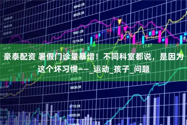 豪泰配资 暑假门诊量暴增!不同科室都说,是因为这个坏习惯——_运动_孩子_问题