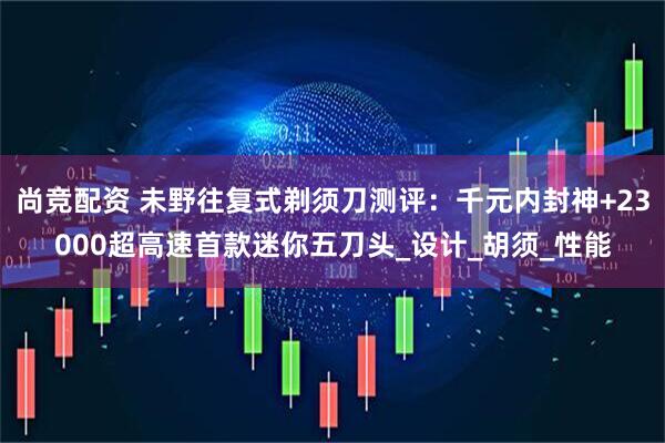 尚竞配资 未野往复式剃须刀测评:千元内封神+23000超高速首款迷你五刀头_设计_胡须_性能