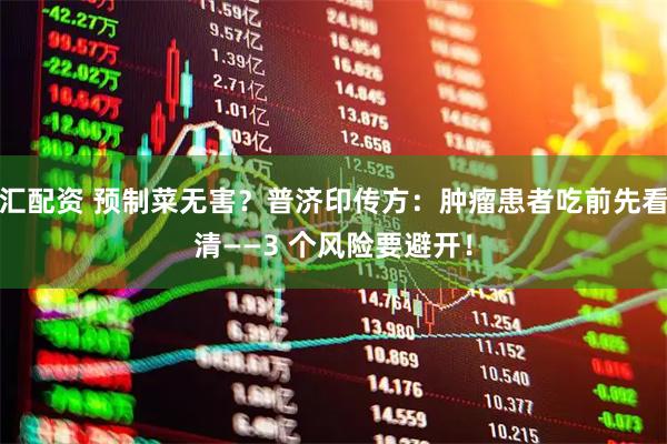 汇配资 预制菜无害？普济印传方：肿瘤患者吃前先看清——3 个风险要避开！