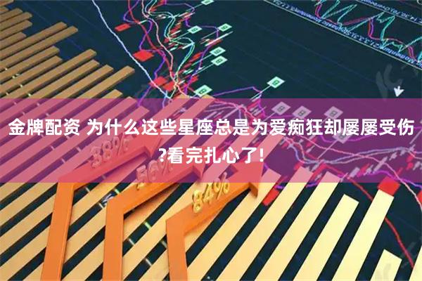 金牌配资 为什么这些星座总是为爱痴狂却屡屡受伤?看完扎心了!