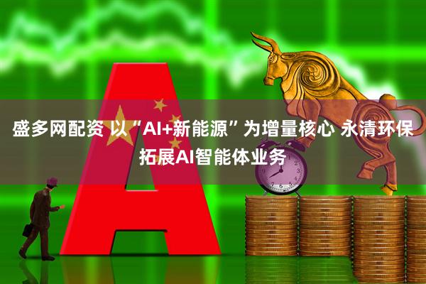 盛多网配资 以“AI+新能源”为增量核心 永清环保拓展AI智能体业务
