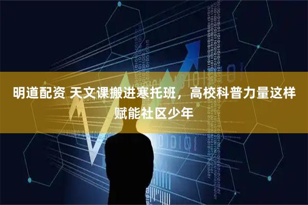明道配资 天文课搬进寒托班，高校科普力量这样赋能社区少年