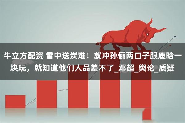 牛立方配资 雪中送炭难！就冲孙俪两口子跟鹿晗一块玩，就知道他们人品差不了_邓超_舆论_质疑