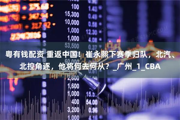 粤有钱配资 重返中国！崔永熙下赛季归队，北汽、北控角逐，他将何去何从？_广州_1_CBA