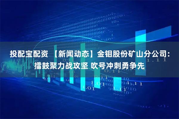 投配宝配资 【新闻动态】金钼股份矿山分公司：擂鼓聚力战攻坚 吹号冲刺勇争先