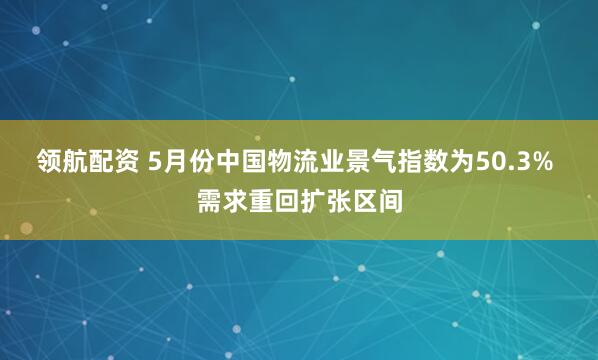 领航配资 5月份中国物流业景气指数为50.3% 需求重回扩张区间